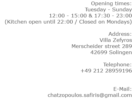Opening times: Tuesday - Sunday 12:00 - 15:00 & 17:30 - 23:00 (Kitchen open until 22:00 / Closed on Mondays) Address: Villa Zefyros Merscheider street 289 42699 Solingen Telephone: +49 212 28959196 E-Mail: chatzopoulos.safiris@gmail.com
