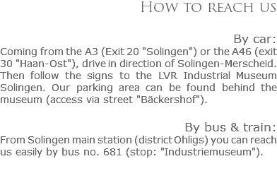 How to reach us By car:
Coming from the A3 (Exit 20 "Solingen") or the A46 (exit 30 "Haan-Ost"), drive in direction of Solingen-Merscheid. Then follow the signs to the LVR Industrial Museum Solingen. Our parking area can be found behind the museum (access via street "Bäckershof"). By bus & train:
From Solingen main station (district Ohligs) you can reach us easily by bus no. 681 (stop: "Industriemuseum").
