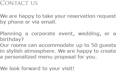 Contact us We are happy to take your reservation request by phone or via email. Planning a corporate event, wedding, or a birthday?
Our rooms can accommodate up to 50 guests in stylish atmosphere. We are happy to create a personalized menu proposal for you. We look forward to your visit!