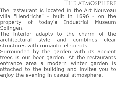 The atmosphere
The restaurant is located in the Art Nouveau villa "Hendrichs" - built in 1896 - on the property of today's Industrial Museum Solingen.
The interior adapts to the charm of the architectural style and combines clear structures with romantic elements.
Surrounded by the garden with its ancient  trees is our beer garden. At the restaurants  entrance area a modern winter garden is attached to the building and invites you to enjoy the evening in casual atmosphere.