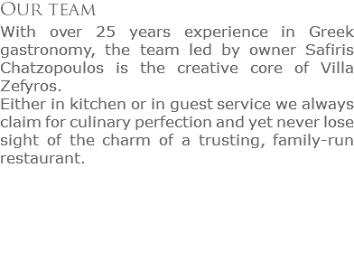 Our team
With over 25 years experience in Greek gastronomy, the team led by owner Safiris Chatzopoulos is the creative core of Villa Zefyros. Either in kitchen or in guest service we always claim for culinary perfection and yet never lose sight of the charm of a trusting, family-run restaurant.
